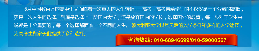 6月中國數(shù)百萬的高中生又面臨著一次重大的人生轉(zhuǎn)折----高考！高考帶給學生的不僅僅是一個分數(shù)的高低，更是一次人生的選擇。到底是選擇上一所國內(nèi)大學，還是放棄國內(nèi)的學校，選擇國外的教育，每一步對于學生來說都是十分重要的，每一個選擇都面臨一個不同的人生。 澳大利亞大學以其靈活的入學條件和多樣的入學途徑，為高考生和家長們提供了多種選擇。 咨詢熱線：010-68946699/400-164-6699