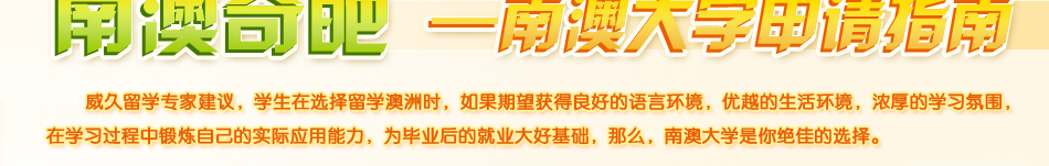 南澳大學(xué)申請指南。威久留學(xué)建議，學(xué)生在選擇留學(xué)澳洲時，如果期望獲得良好的語言環(huán)境，優(yōu)越的生活環(huán)境，濃厚的學(xué)習(xí)氛圍，在學(xué)習(xí)過程中鍛煉自己的實際應(yīng)用能力，為畢業(yè)后的就業(yè)大好基礎(chǔ)，那么，南澳大學(xué)是你絕佳的選擇。