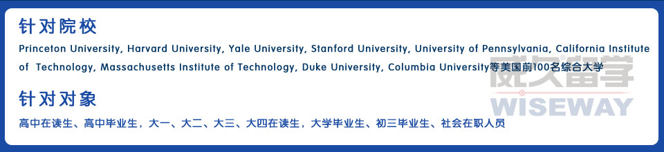 針對院校：Princeton University,Harvard University,Yale University,Stanford University,University of Pennsylvania, California Institute of Technology,Massachusetts Institute of Technology,Duke University,Columbia University等美國前200名綜合大學(xué) 針對對象：高中在讀生、高中畢業(yè)生，大一、大二、大三、大四在讀生，大學(xué)畢業(yè)生、初三畢業(yè)生、社會在職人員