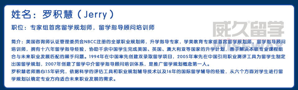 姓名：羅積慧（Jerry） 職位：專家組首席留學(xué)規(guī)劃師，留學(xué)指導(dǎo)顧問培訓(xùn)師 簡介：美國咨詢師認證管理委員會NBCC注冊的全球職業(yè)規(guī)劃師，升學(xué)指導(dǎo)專家，學(xué)美教育專家組首席留學(xué)規(guī)劃師，留學(xué)指導(dǎo)顧問培訓(xùn)師，擁有十六年留學(xué)指導(dǎo)經(jīng)驗，協(xié)助千余中國學(xué)生完成美國、英國、澳大利亞等國家的升學(xué)計劃，善于解決本碩專業(yè)課程組合與未來職業(yè)發(fā)展匹配的棘手問題。1994年在中國率先創(chuàng)建雙錄取留學(xué)項目，2005年率先在中國引用職業(yè)測評工具為留學(xué)生制定出國留學(xué)規(guī)劃，2007年創(chuàng)建了留學(xué)中介留學(xué)指導(dǎo)顧問培訓(xùn)體系，是推廣留學(xué)規(guī)劃概念第一人。羅積慧老師潛心15年研究，依據(jù)科學(xué)的評估工具和職業(yè)規(guī)劃輔導(dǎo)技術(shù)以及16年的國際留學(xué)輔導(dǎo)的經(jīng)驗，從六個方面對學(xué)生進行留學(xué)規(guī)劃以確定專業(yè)方向適合未來職業(yè)發(fā)展的需求。
