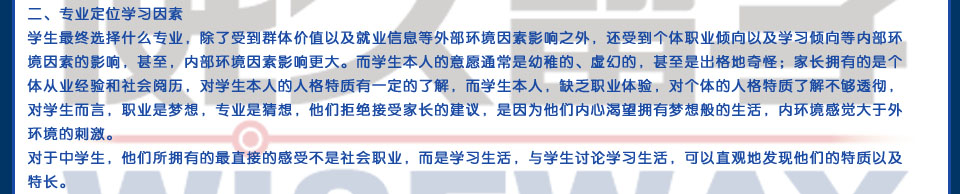 二、專業(yè)定位學(xué)習(xí)因素學(xué)生最終選擇什么專業(yè)，除了受到群體價值以及就業(yè)信息等外部環(huán)境因素影響之外，還受到個體職業(yè)傾向以及學(xué)習(xí)傾向等內(nèi)部環(huán)境因素的影響，甚至，內(nèi)部環(huán)境因素影響更大。而學(xué)生本人的意愿通常是幼稚的、虛幻的，甚至是出格地奇怪；家長擁有的是個體從業(yè)經(jīng)驗和社會閱歷，對學(xué)生本人的人格特質(zhì)有一定的了解，而學(xué)生本人，缺乏職業(yè)體驗，對個體的人格特質(zhì)了解不夠透徹，對學(xué)生而言，職業(yè)是夢想，專業(yè)是猜想，他們拒絕接受家長的建議，是因為他們內(nèi)心渴望擁有夢想般的生活，內(nèi)環(huán)境感覺大于外環(huán)境的刺激。對于中學(xué)生，他們所擁有的最直接的感受不是社會職業(yè)，而是學(xué)習(xí)生活，與學(xué)生討論學(xué)習(xí)生活，可以直觀地發(fā)現(xiàn)他們的特質(zhì)以及特長。