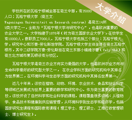 學(xué)校所在的瓦格寧根城坐落在荷蘭中部，有35000人口；瓦格寧根大學(xué) (荷蘭文:Wageningen Universiteit en Research centrum) 是荷蘭14所U類大學(xué)之一，全稱為“瓦格寧根大學(xué)與研究中心”，也是歐洲重要的農(nóng)業(yè)大學(xué)之一。大學(xué)始建于1876年（時(shí)為荷蘭國家農(nóng)業(yè)大學(xué)），在校學(xué)生有10000人，教職員工7000人。瓦格寧根大學(xué)包括三個(gè)部分：瓦格寧根大學(xué)，研究中心和萬豪-勞倫斯坦學(xué)院。瓦格寧根大學(xué)主體坐落在荷蘭瓦格寧根市，其中二級(jí)學(xué)院萬豪-勞倫斯坦在荷蘭東部小鎮(zhèn)維爾普（Velp GLD）和荷蘭北方城市萊瓦頓設(shè)有分校區(qū)。
　　
瓦格寧根大學(xué)是荷蘭農(nóng)業(yè)方向?qū)嵙ψ顝?qiáng)的大學(xué)，也是歐洲農(nóng)業(yè)方向與生命科學(xué)最好的研究型大學(xué)之一， 在農(nóng)業(yè)學(xué)科方面的研究機(jī)構(gòu)中其排名為世界第二，在環(huán)境科學(xué)與生態(tài)學(xué)方面的研究機(jī)構(gòu)中其排名世界第一。

近幾十年來，該校在植物、動(dòng)物、環(huán)境、農(nóng)業(yè)技術(shù)、食品和社會(huì)科學(xué)等領(lǐng)域已發(fā)展成為世界上重要的教學(xué)和研究中心。作為荷蘭重要的教育院校，該校開設(shè)了自然科學(xué)和社會(huì)科學(xué)的課程。課程覆蓋很多領(lǐng)域：從植物學(xué)、食品技術(shù)和健康到供應(yīng)鏈管理，從環(huán)境科學(xué)到生態(tài)學(xué)和經(jīng)濟(jì)學(xué)，包括國家研究生課程和國際教育課程（理工學(xué)士、理工碩士、工商行政管理碩士、博士研究生）。
