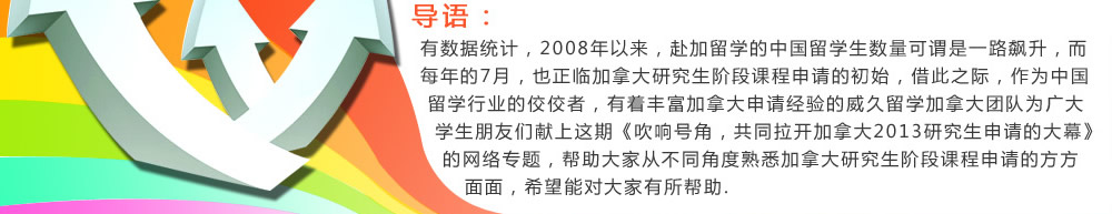 有數(shù)據(jù)統(tǒng)計(jì)，2008年以來，赴加留學(xué)的中國留學(xué)生數(shù)量可謂是一路飆升，而每年的7月，也正臨加拿大研究生階段課程申請的初始，借此之際，作為中國留學(xué)行業(yè)的佼佼者，有著豐富加拿大申請經(jīng)驗(yàn)的威久留學(xué)加拿大團(tuán)隊(duì)為廣大學(xué)生朋友們獻(xiàn)上這期《吹響號角，共同拉開加拿大2013研究生申請的大幕》的網(wǎng)絡(luò)專題，幫助大家從不同角度熟悉加拿大研究生階段課程申請的方方面面，希望能對大家有所幫助.