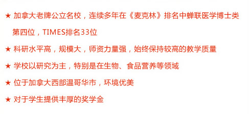 ★ 加拿大老牌公立名校，連續(xù)多年在《麥克林》排名中蟬聯(lián)醫(yī)學(xué)博士類第四位，TIMES排名33位
★ 科研水平高，規(guī)模大，師資力量強(qiáng)，始終保持較高的教學(xué)質(zhì)量
★ 學(xué)校以研究為主，特別是在生物、食品營(yíng)養(yǎng)等領(lǐng)域
★ 位于加拿大西部溫哥華市，環(huán)境優(yōu)美
★ 對(duì)于學(xué)生提供豐厚的獎(jiǎng)學(xué)金