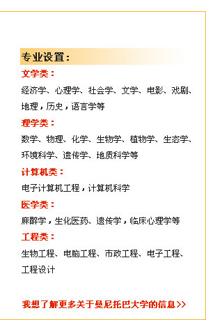 專業(yè)設(shè)置　文學(xué)類：
經(jīng)濟(jì)學(xué)、心理學(xué)、社會(huì)學(xué)、文學(xué)、電影、戲劇、地理，歷史，語(yǔ)言學(xué)等
理學(xué)類：
數(shù)學(xué)、物理、化學(xué)、生物學(xué)、植物學(xué)、生態(tài)學(xué)、環(huán)境科學(xué)、遺傳學(xué)、地質(zhì)科學(xué)等
計(jì)算機(jī)類：
電子計(jì)算機(jī)工程，計(jì)算機(jī)科學(xué)
醫(yī)學(xué)類：
麻醉學(xué)，生化醫(yī)藥、遺傳學(xué)，臨床心理學(xué)等
工程類：
　生物工程、電腦工程、市政工程、電子工程、工程設(shè)計(jì)