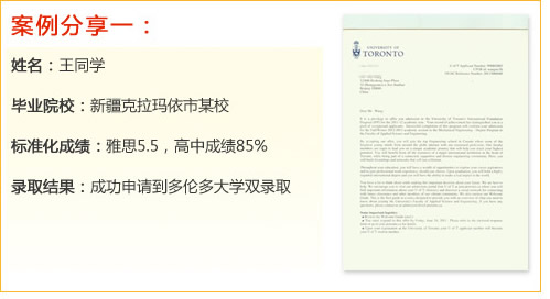 案例分享一：
姓名：王同學(xué)
畢業(yè)院校：新疆克拉瑪依市某校
標(biāo)準(zhǔn)化成績(jī)：雅思5.5，高中成績(jī)85%
錄取結(jié)果：成功申請(qǐng)到多倫多大學(xué)雙錄取