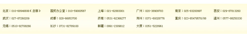 北京：010-68946699（總部）　國(guó)貿(mào)辦公室：400-164-6699　上海：021-62883001　廣州：400-164-6699　南京：400-164-6699　西安：400-164-6699 
武漢：400-164-6699　成都：028-66853700　濟(jì)南：400-164-6699　鄭州：0371-69326776　重慶：400-164-6699 溫州：0577-88250330 
無(wú)錫：0510-82708266　長(zhǎng)沙：0731-82789100　新疆：0991-2309812　太原：0351-5228961 