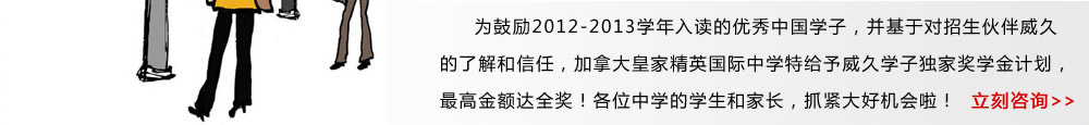 為鼓勵2012-2013學年入讀的優(yōu)秀中國學子，并基于對招生伙伴威久的了解和信任，加拿大皇家精英國際中學特給予威久學子獨家獎學金計劃，最高金額達全獎！各位中學的學生和家長，抓緊大好機會啦！ 立即咨詢》 