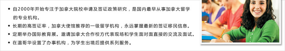 ◆ 自2000年開始專注于加拿大院校申請及簽證政策研究，是國內(nèi)最早從事加拿大留學(xué)
   的專業(yè)機構(gòu)。
◆ 長期的高簽證率，加拿大使館推薦的一級留學(xué)機構(gòu)，永遠掌握最新的簽證移民信息。
◆ 定期舉辦國際教育展。邀請加拿大合作校方代表現(xiàn)場和學(xué)生面對面直接的交流及面試。
◆ 在溫哥華設(shè)置了辦事機構(gòu)，為學(xué)生出境后提供系列服務(wù)。