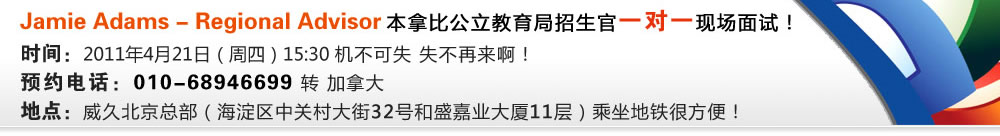 Jamie Adams - Regional Advisor 本拿比公立教育局招生官一對一現(xiàn)場面試！
時間：2011年4月21日（周四）15:30 機不可失 失不再來?。?
預(yù)約電話：010-68946699 轉(zhuǎn) 加拿大
地點：威久北京總部（海淀區(qū)中關(guān)村大街32號和盛嘉業(yè)大廈11層）乘坐地鐵很方便！