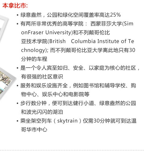 本拿比市:
　　  ? 綠意盎然，公園和綠化空間覆蓋率高達25%
　　  ? 有兩所非常優(yōu)秀的高等學(xué)院： 西蒙菲莎大學(xué)(Sim
           onFraser University)和不列顛哥倫比
           亞技術(shù)學(xué)院(British　Columbia Institute of Te
           chnology); 而不列顛哥倫比亞大學(xué)離此地只有30
           分鐘的車程
　  　? 是一個令人賓至如歸、安全、以家庭為核心的社區(qū)，
           有很強的社區(qū)意識
　　  ? 服務(wù)和娛樂設(shè)施齊全，例如圖書館和輔導(dǎo)學(xué)校、購
           物中心、娛樂中心和電影院等
　　  ? 步行數(shù)分鐘，便可到達健行小道、綠意盎然的公園
           和波光閃閃的湖泊
　　  ? 乘坐架空列車（skytrain）僅需30分鐘就可到達溫
           哥華市中心
