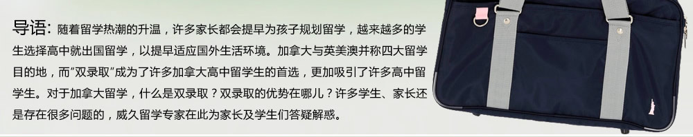 隨著留學(xué)熱潮的升溫，許多家長都會提早為孩子規(guī)劃留學(xué)，越來越多的學(xué)生選擇高中就出國留學(xué)，以提早適應(yīng)國外生活環(huán)境。加拿大與英美澳并稱四大留學(xué)目的地，而“雙錄取”成為了許多加拿大高中留學(xué)生的首選，更加吸引了許多高中留學(xué)生。對于加拿大留學(xué)，什么是雙錄取？雙錄取的優(yōu)勢在哪兒？許多學(xué)生、家長還是存在很多問題的，威久留學(xué)在此為家長及學(xué)生們答疑解惑。