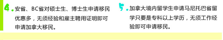 4.安省、BC省對碩士生、博士生申請移民優(yōu)惠多，無須經(jīng)驗(yàn)和雇主聘用證明即可申請加拿大移民。5.加拿大境內(nèi)留學(xué)生申請馬尼托巴省留學(xué)只要是專科以上學(xué)歷，無須工作經(jīng)驗(yàn)即可申請移民。