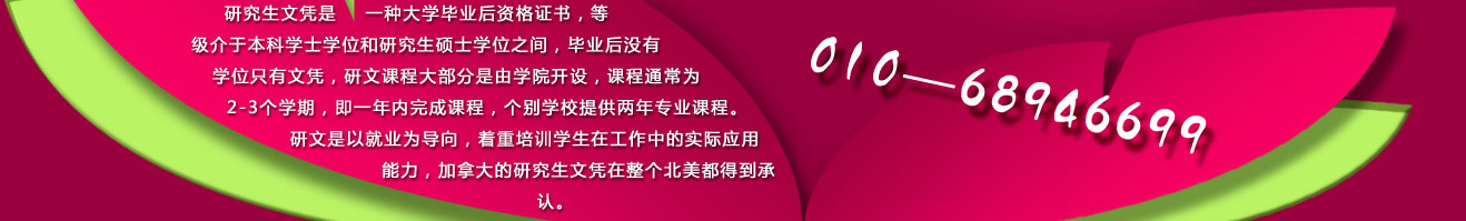 研究生文憑是一種大學(xué)畢業(yè)后資格證書，等級介于本科學(xué)士學(xué)位和研究生碩士學(xué)位之間，畢業(yè)后沒有學(xué)位只有文憑，研文課程大部分是由學(xué)院開設(shè)，課程通常為2-3個(gè)學(xué)期，即一年內(nèi)完成課程，個(gè)別學(xué)校提供兩年專業(yè)課程。研文是以就業(yè)為導(dǎo)向，著重培訓(xùn)學(xué)生在工作中的實(shí)際應(yīng)用能力，加拿大的研究生文憑在整個(gè)北美都得到承認(rèn)。 咨詢電話：010-68946699