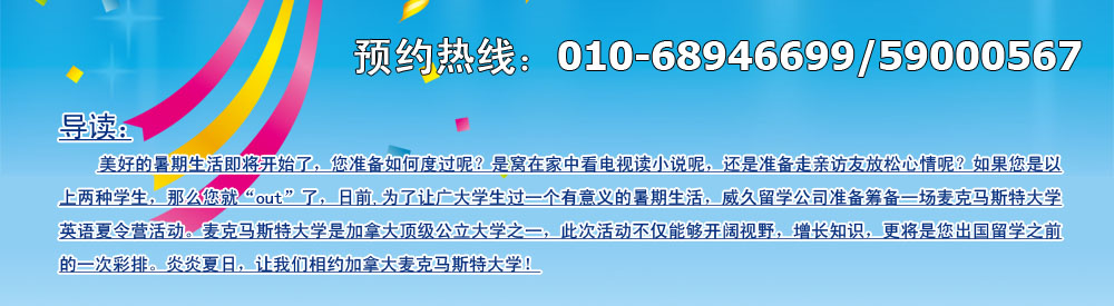 美好的暑期生活即將開始了，您準(zhǔn)備如何度過呢？是窩在家中看電視讀小說呢，還是準(zhǔn)備走親訪友放松心情呢？如果您是以上兩種學(xué)生，那么您就“out”了，日前,為了讓廣大學(xué)生過一個有意義的暑期生活，威久留學(xué)公司準(zhǔn)備籌備一場麥克馬斯特大學(xué)英語英語夏令營活動。麥克馬斯特大學(xué)是加拿大頂級公立大學(xué)之一，此次活動不僅能夠開闊視野，增長知識，更將是您出國留學(xué)之前的一次彩排。炎炎夏日，讓我們相約加拿大麥克馬斯特大學(xué)！