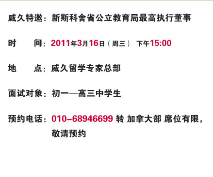 威久特邀：新斯科舍省公立教育局最高執(zhí)行董事

時(shí)間：2011年3月16日（周三）  上午10:00

地點(diǎn)：威久留學(xué)總部

面試對象：初一―高三中學(xué)生

預(yù)約電話：010-68946699轉(zhuǎn)加拿大部 席位有限，敬請預(yù)約