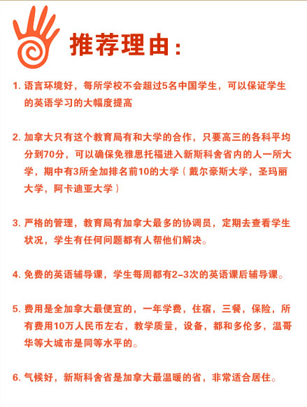 推薦理由：
1.語言環(huán)境好，每所學(xué)校不會(huì)超過5名中國學(xué)生，可以保證學(xué)生的英語學(xué)習(xí)的大幅度提高
2.加拿大只有這個(gè)教育局有和大學(xué)的合作，只要高三的各科平均分到70分，可以確保免雅思托福進(jìn)入新斯科舍省內(nèi)的人一所大學(xué)，期中有3所全加排名前10的大學(xué)（戴爾豪斯大學(xué)，圣瑪麗大學(xué)，阿卡迪亞大學(xué)）
3.嚴(yán)格的管理，教育局有加拿大最多的協(xié)調(diào)員，定期去查看學(xué)生狀況，學(xué)生有任何問題都有人幫他們解決。
4.免費(fèi)的英語輔導(dǎo)課，學(xué)生每周都有2-3次的英語課后輔導(dǎo)課。
5.費(fèi)用是全加拿大最便宜的，一年學(xué)費(fèi)，住宿，三餐，保險(xiǎn)，所有費(fèi)用10萬人民幣左右，教學(xué)質(zhì)量，設(shè)備，都和多倫多，溫哥華等大城市是同等水平的。
6.氣候好，新斯科舍省是加拿大最溫暖的省，非常適合居住。