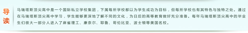 導讀：馬瑞塔斯頂尖高中是一個國際私立學校集團，下屬每所學校都以為學生成功為目標，但每所學校也有其特色與獨特之處。通過在馬瑞塔斯頂尖高中學習，學生能夠更深地了解不同的文化，為日后的高等教育做好充分準備。每年馬瑞塔斯頂尖高中的畢業(yè)生們很大一部分人進入了麻省理工、康奈爾、耶魯、哥倫比亞、波士頓等美國名校。