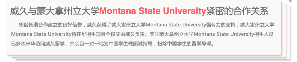 威久與蒙大拿州立大學Montana State University緊密的合作關(guān)系
      憑借長期合作建立的良好信譽，威久獲得了蒙大拿州立大學Montana State University強有力的支持，蒙大拿州立大學Montana State  University將在華招生項目全權(quán)交由威久負責。美國蒙大拿州立大學Montana State University招生人員已多次來華訪問威久留學，并親自一對一地為中國學生做面試指導，掃除中國學生的留學障礙。
