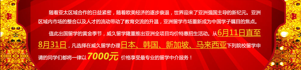隨著亞太區(qū)域合作的日益緊密，隨著歐美經(jīng)濟(jì)的逐步衰退，世界迎來了亞洲強(qiáng)國主導(dǎo)的新紀(jì)元。亞洲區(qū)域內(nèi)市場的整合以及人才的流動(dòng)帶動(dòng)了教育交流的升溫，亞洲留學(xué)市場重新成為中國學(xué)子矚目的焦點(diǎn)。值此出國留學(xué)的黃金季節(jié)，威久留學(xué)隆重推出亞洲全項(xiàng)目均價(jià)特惠招生活動(dòng)。從6月11日直至8月31日，凡選擇在威久留學(xué)辦理日本、韓國、新加坡、馬來西亞下列院校留學(xué)申請(qǐng)的同學(xué)們都將一律以7000元價(jià)格享受更專業(yè)的留學(xué)中介服務(wù)！