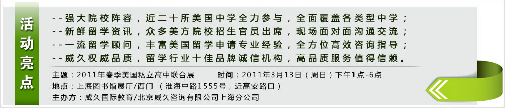 活動(dòng)亮點(diǎn)  --強(qiáng)大院校陣容，近二十所美國(guó)中學(xué)全力參與，全面覆蓋各類型中學(xué)；
--新鮮留學(xué)資訊，眾多美方院校招生官員出席，現(xiàn)場(chǎng)面對(duì)面溝通交流；
--一流留學(xué)顧問(wèn)，豐富美國(guó)留學(xué)申請(qǐng)專業(yè)經(jīng)驗(yàn)，全方位高效咨詢指導(dǎo)；
--威久權(quán)威品質(zhì)，留學(xué)行業(yè)十佳品牌誠(chéng)信機(jī)構(gòu)，高品質(zhì)服務(wù)值得信賴。
主題：2011年春季美國(guó)私立高中聯(lián)合展
時(shí)間：2011年3月13日（周日）下午1點(diǎn)-6點(diǎn)
地點(diǎn)：上海圖書館展廳/西門 （淮海中路1555號(hào)，近高安路口）
主辦方：威久國(guó)際教育/北京威久咨詢有限公司上海分公司
