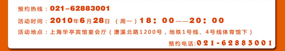 預(yù)約熱線：021-62883001
活動(dòng)時(shí)間：2010年6月28日 （周一）18：00――20：00
活動(dòng)地點(diǎn)：上海華亭賓館宴會(huì)廳（漕溪北路1200號(hào)，地鐵1號(hào)線、4號(hào)線體育館下）