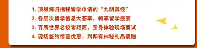 
1. 頂級(jí)海歸揭秘留學(xué)申請(qǐng)的“九陰真經(jīng)”
2. 各層次留學(xué)信息大薈萃，暢享留學(xué)盛宴
3. 百所世界名校零距離，親身體驗(yàn)現(xiàn)場(chǎng)面試
4. 現(xiàn)場(chǎng)簽約驚喜優(yōu)惠，到即有神秘禮品饋贈(zèng) 
