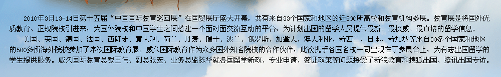 2009年第十屆中國國際教育展在北京國貿(mào)展廳隆重召開。教育展是交流協(xié)會發(fā)揮自身優(yōu)勢，充分利用海內(nèi)外的各種教育資源，將國外優(yōu)質(zhì)教育、正規(guī)院校引進(jìn)來，為有志于出國留學(xué)的學(xué)生提供更多的機遇和多元化的選擇渠道，為國外院校和中國學(xué)生之間搭建一個面對面交流互動的平臺。    威久國際教育作為眾多國外知名院校的合作伙伴，此次攜手各國名校一同出現(xiàn)在了參展臺上，為有志出國留學(xué)的學(xué)生提供服務(wù)。威久國際教育總裁王偉、副總張宏、業(yè)務(wù)總監(jiān)陳華及各部門經(jīng)理就各國留學(xué)新政、專業(yè)申請、簽證政策等問題接受了新浪教育和搜狐出國專訪。