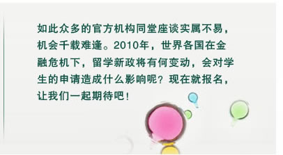 如此眾多的官方機(jī)構(gòu)同堂座談實(shí)屬不易，
機(jī)會(huì)千載難逢。2010年，世界各國(guó)在金
融危機(jī)下，留學(xué)新政將有何變動(dòng)，會(huì)對(duì)學(xué)
生的申請(qǐng)?jiān)斐墒裁从绊懩?？現(xiàn)在就報(bào)名，
讓我們一起期待吧！