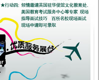 行動(dòng)四：傾情邀請(qǐng)英國(guó)駐華使館文化教育處、美國(guó)教育考試服務(wù)中心等專家 現(xiàn)場(chǎng)指導(dǎo)面試技巧 百所名?，F(xiàn)場(chǎng)面試 現(xiàn)場(chǎng)申請(qǐng)即可錄取