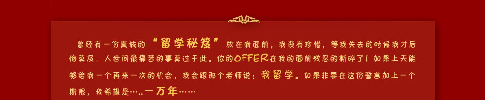曾經(jīng)有一份真誠(chéng)的“留學(xué)秘笈”放在我面前，我沒有珍惜，等我失去的時(shí)候我才后悔莫及，人世間最痛苦的事莫過于此。你的OFFER在我的面前殘忍的撕碎了！如果上天能夠給我一個(gè)再來一次的機(jī)會(huì)，我會(huì)跟那個(gè)老師說：我留學(xué)。如果非要在這份誓言加上一個(gè)期限，我希望是…..一萬年……