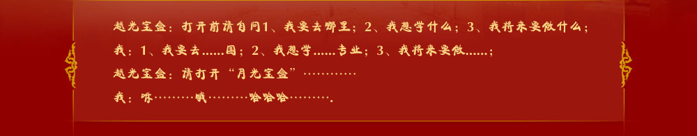 越光寶盒：打開前請(qǐng)自問1、我要去哪里；2、我想學(xué)什么；3、我將來要做什么；
我：1、我要去......國(guó)；2、我想學(xué)......專業(yè)；3、我將來要做......；
越光寶盒：請(qǐng)打開“月光寶盒”…………
我：咻………哦………哈哈哈……….