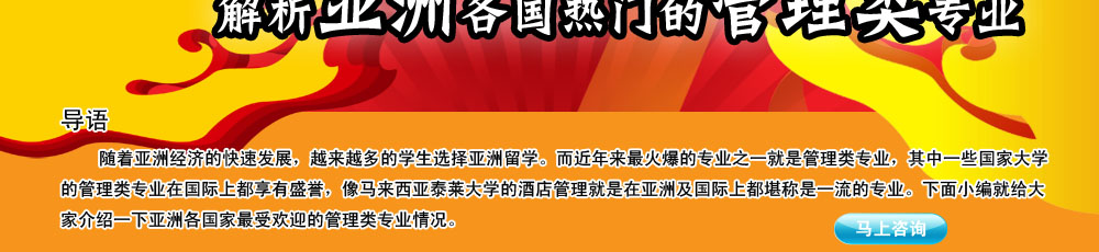 導(dǎo)語(yǔ)                                                                                                     
                                                                                                       
    隨著亞洲經(jīng)濟(jì)的快速發(fā)展，越來(lái)越多的學(xué)生選擇亞洲留學(xué)。而近年來(lái)最火爆的專(zhuān)業(yè)之一就是管理類(lèi)專(zhuān)業(yè)，其中一些國(guó)家大學(xué)的管理類(lèi)專(zhuān)業(yè)在國(guó)際上都享有盛譽(yù)，像馬來(lái)西亞泰萊大學(xué)的酒店管理就是在亞洲及國(guó)際上都堪稱(chēng)是一流的專(zhuān)業(yè)。下面小編就給大家介紹一下亞洲各國(guó)家最受歡迎的管理類(lèi)專(zhuān)業(yè)情況。
