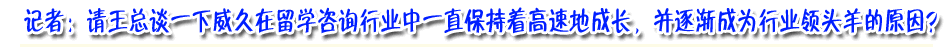 記著：請王總談下威久在留學咨詢行業(yè)中一直保持著高速成長，并逐漸成為行業(yè)領頭羊的原因？