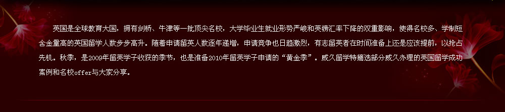 英國是全球教育大國，擁有劍橋、牛津等一批頂尖名校，大學畢業(yè)生就業(yè)形勢嚴峻和英鎊匯率下降的雙重影響，使得名校多、學制短含金量高的英國留學人數(shù)步步高升。隨著申請留英人數(shù)逐年遞增，申請競爭也日趨激烈，有志留英者在時間準備上還是應該提前，以搶占先機。秋季，是2009年留英學子收獲的季節(jié)，也是準備2010年留英學子申請的“黃金季”。威久留學特摘選部分威久辦理的英國留學成功案例和名校offer與大家分享。