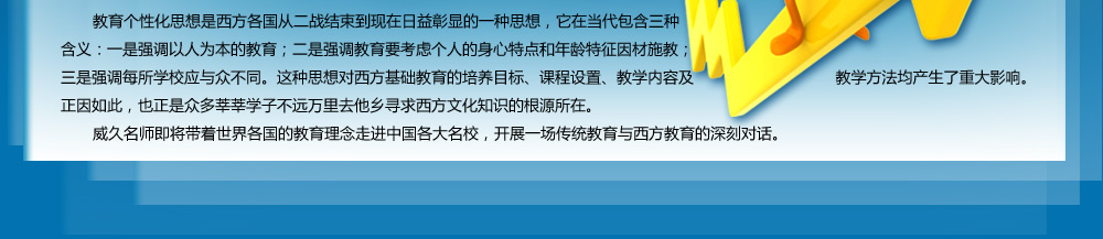 教育個性化思想是西方各國從二戰(zhàn)結(jié)束到現(xiàn)在日益彰顯的一種思想，它在當(dāng)代包含三種含義：一是強(qiáng)調(diào)以人為本的教育；二是強(qiáng)調(diào)教育要考慮個人的身心特點(diǎn)和年齡特征因材施教；三是強(qiáng)調(diào)每所學(xué)校應(yīng)與眾不同。這種思想對西方基礎(chǔ)教育的培養(yǎng)目標(biāo)、課程設(shè)置、教學(xué)內(nèi)容及教學(xué)方法均產(chǎn)生了重大影響。正因如此，也正是眾多莘莘學(xué)子不遠(yuǎn)萬里去他鄉(xiāng)尋求西方文化知識的根源所在。
   威久名師即將帶著世界各國的教育理念走進(jìn)中國各大名校，開展一場傳統(tǒng)教育與西方教育的深刻對話。