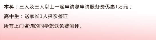 本科：三人及三人以上一起申請(qǐng)總申請(qǐng)服務(wù)費(fèi)優(yōu)惠1萬(wàn)元；                                      高中生：送家長(zhǎng)1人探親簽證所有上門咨詢的同學(xué)就送免費(fèi)測(cè)評(píng)。 