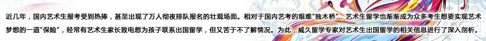 近幾年，國內(nèi)藝術(shù)生報考受到熱捧，甚至出現(xiàn)了萬人徹夜排隊報名的壯觀場面。相對于國內(nèi)藝考的艱難“獨木橋”，藝術(shù)生留學(xué)也漸漸成為眾多考生想要實現(xiàn)藝術(shù)夢想的一道“保險”，經(jīng)常有藝術(shù)生家長致電想為孩子聯(lián)系出國留學(xué)，但又苦于不了解情況。為此，威久留學(xué)對藝術(shù)生出國留學(xué)的相關(guān)信息進行了深入剖析。